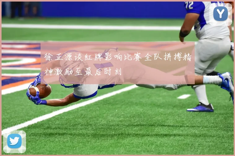徐正源谈红牌影响比赛全队拼搏精神激励至最后时刻