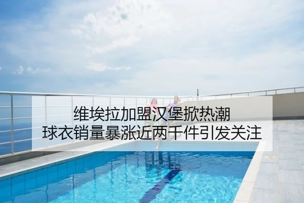 维埃拉加盟汉堡掀热潮 球衣销量暴涨近两千件引发关注